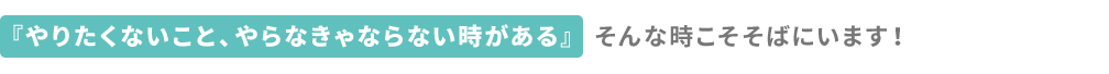 『やりたくないこと、やらなきゃならない時がある』そんな時こそそばにいます！